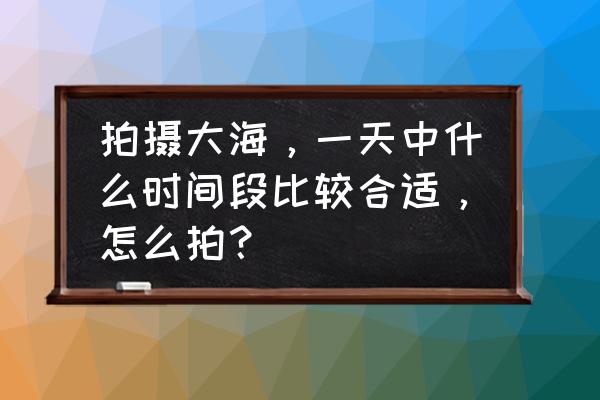 什么月份去海边沙滩玩最好 拍摄大海，一天中什么时间段比较合适，怎么拍？