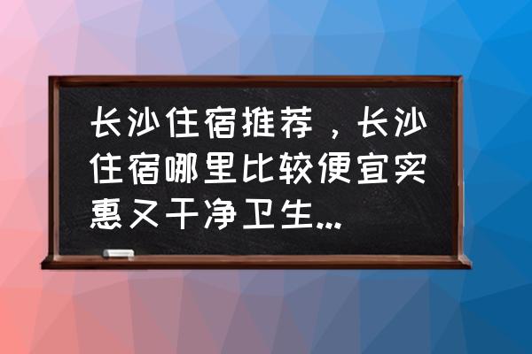 长沙旅游住宿建议 长沙住宿推荐，长沙住宿哪里比较便宜实惠又干净卫生，在长沙住宿过的朋友推荐个？