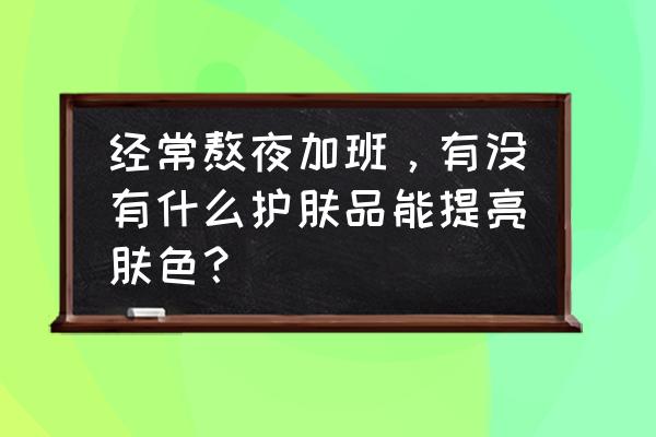 快速提亮肤色有什么方法 经常熬夜加班，有没有什么护肤品能提亮肤色？