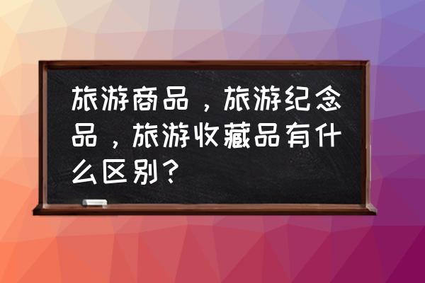 中国旅游有什么纪念品 旅游商品，旅游纪念品，旅游收藏品有什么区别？