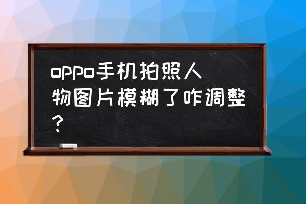 手机如何拍好人物照片 oppo手机拍照人物图片模糊了咋调整？