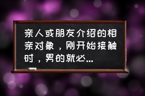 相亲约会都以什么心态去比较好 亲人或朋友介绍的相亲对象，刚开始接触时，男的就必须以卑微的心态面对，这种心理正常吗？