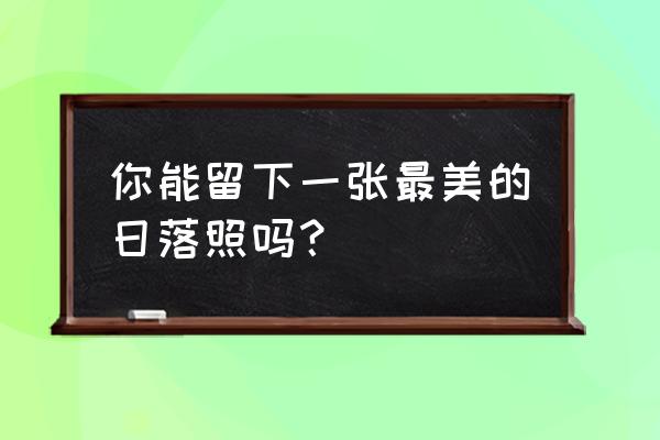 你见过最美的风景是哪里 你能留下一张最美的日落照吗？