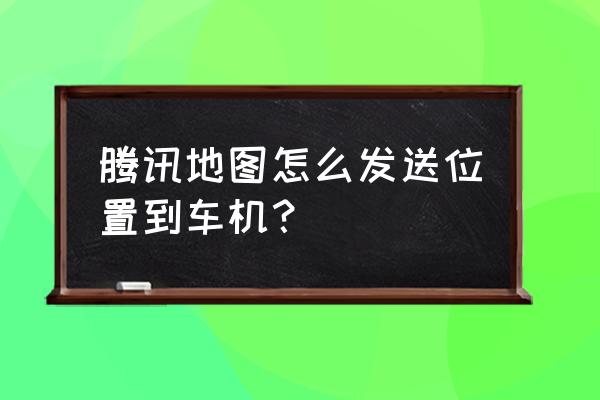 手机导航卡能放地图吗 腾讯地图怎么发送位置到车机？