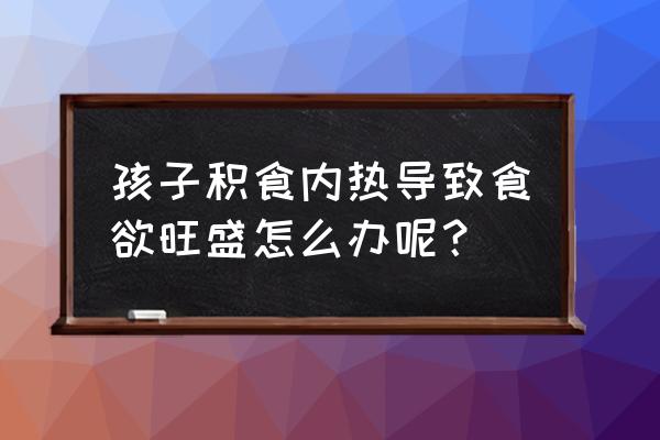 婴儿内火旺怎么调理 孩子积食内热导致食欲旺盛怎么办呢？