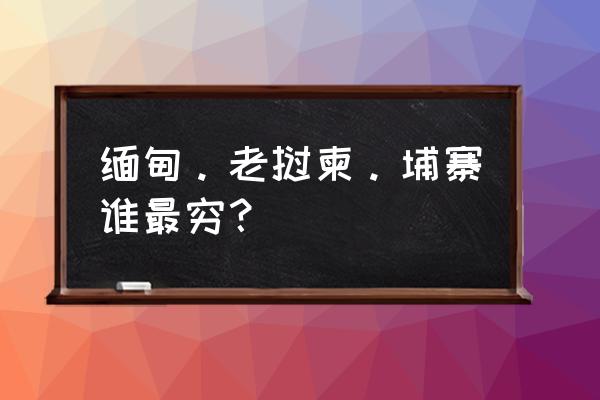 在老挝买东西哪个地方最便宜 缅甸。老挝柬。埔寨谁最穷？