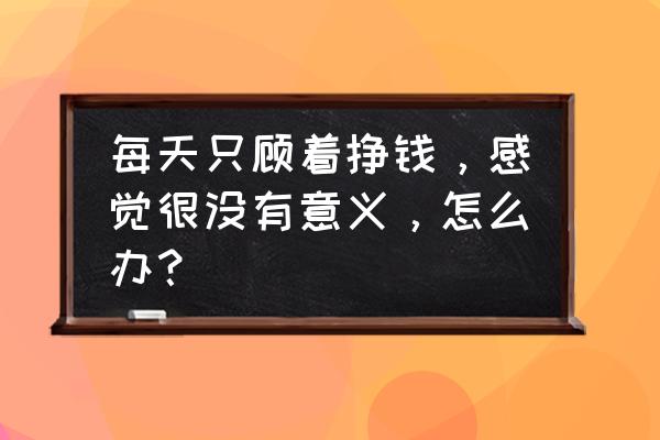 如何旅游才有意义 每天只顾着挣钱，感觉很没有意义，怎么办？