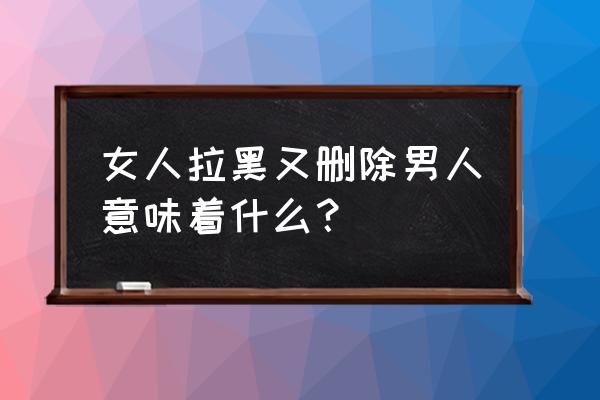 女人拉黑男人意味着什么 女人拉黑又删除男人意味着什么？