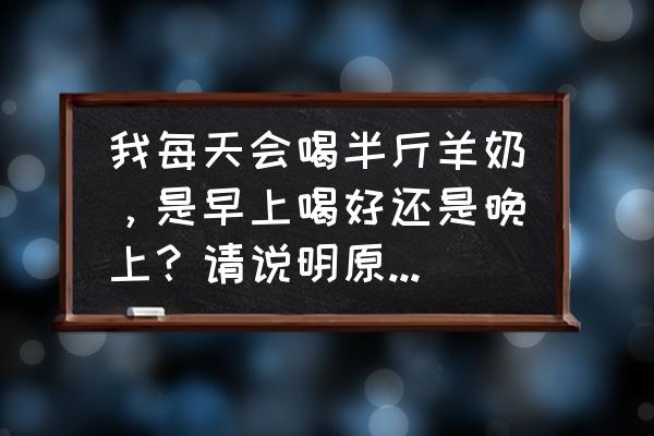 羊奶什么时间喝最好 我每天会喝半斤羊奶，是早上喝好还是晚上？请说明原因，不是经过加工的，是羊身上现挤的纯奶？