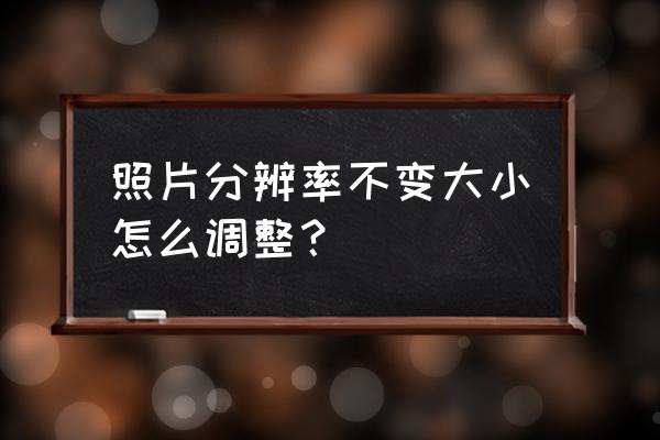 照片分辨率怎么调到最佳 照片分辨率不变大小怎么调整？