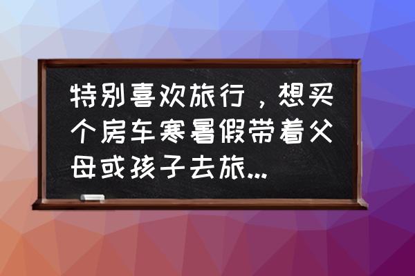 小孩多大出去旅游比较合适 特别喜欢旅行，想买个房车寒暑假带着父母或孩子去旅行，平时出租可行吗？