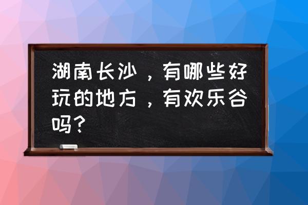 长沙有哪些旅游景点值得游玩 湖南长沙，有哪些好玩的地方，有欢乐谷吗？