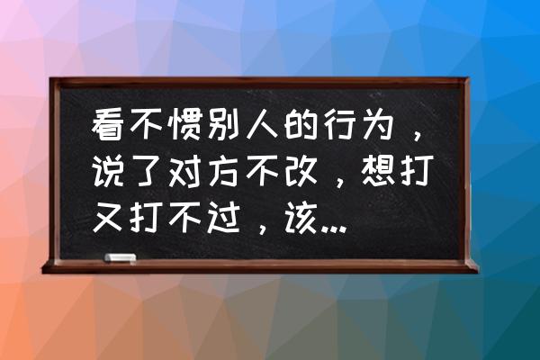 小孩打不过别人还不讲理怎么办 看不惯别人的行为，说了对方不改，想打又打不过，该怎么办？